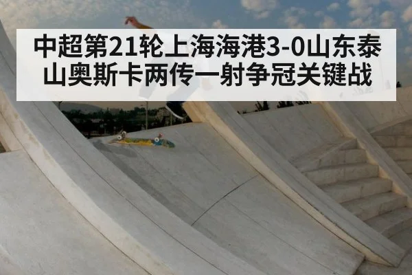 中超第21轮上海海港3-0山东泰山奥斯卡两传一射争冠关键战